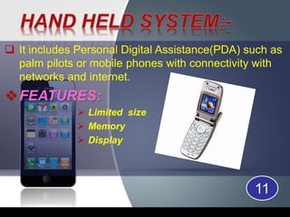 It includes Personal Digital Assistance(PDA) such as
palm pilots or mobile phones with connectivity with
networks and internet.
FEATURES:
 Limited size
 Memory
 Display
11
 