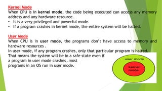 Kernel Mode
When CPU is in kernel mode, the code being executed can access any memory
address and any hardware resource.
• It is a very privileged and powerful mode.
• If a program crashes in kernel mode, the entire system will be halted.
User Mode
When CPU is in user mode, the programs don’t have access to memory and
hardware resources .
In user mode, if any program crashes, only that particular program is halted.
That means the system will be in a safe state even if
a program in user mode crashes .most
programs in an OS run in user mode.
 