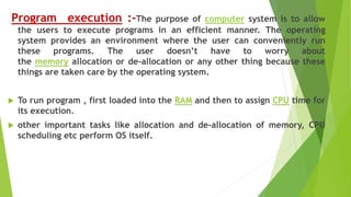 Program execution :-The purpose of computer system is to allow
the users to execute programs in an efficient manner. The operating
system provides an environment where the user can conveniently run
these programs. The user doesn’t have to worry about
the memory allocation or de-allocation or any other thing because these
things are taken care by the operating system.
 To run program , first loaded into the RAM and then to assign CPU time for
its execution.
 other important tasks like allocation and de-allocation of memory, CPU
scheduling etc perform OS itself.
 