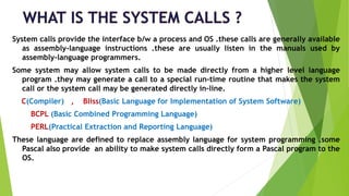 System calls provide the interface b/w a process and OS .these calls are generally available
as assembly-language instructions .these are usually listen in the manuals used by
assembly-language programmers.
Some system may allow system calls to be made directly from a higher level language
program .they may generate a call to a special run-time routine that makes the system
call or the system call may be generated directly in-line.
C(Compiler) , Bliss(Basic Language for Implementation of System Software)
BCPL (Basic Combined Programming Language)
PERL(Practical Extraction and Reporting Language)
These language are defined to replace assembly language for system programming .some
Pascal also provide an ability to make system calls directly form a Pascal program to the
OS.
 