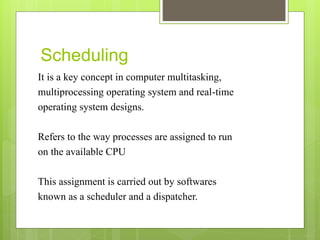 Scheduling
It is a key concept in computer multitasking,
multiprocessing operating system and real-time
operating system designs.
Refers to the way processes are assigned to run
on the available CPU
This assignment is carried out by softwares
known as a scheduler and a dispatcher.
 