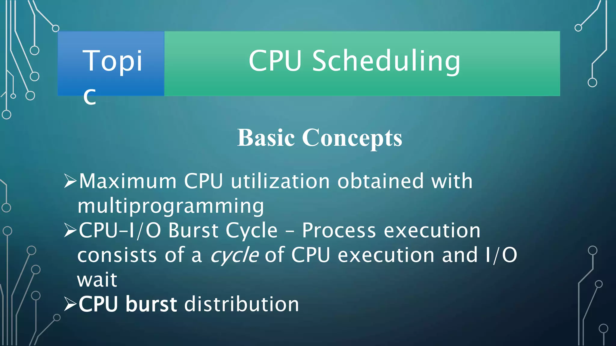 Topi
c
CPU Scheduling
Basic Concepts
Maximum CPU utilization obtained with
multiprogramming
CPU–I/O Burst Cycle – Process execution
consists of a cycle of CPU execution and I/O
wait
CPU burst distribution
 