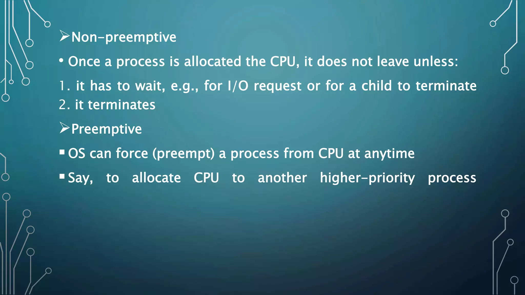 Non-preemptive
• Once a process is allocated the CPU, it does not leave unless:
1. it has to wait, e.g., for I/O request or for a child to terminate
2. it terminates
Preemptive
OS can force (preempt) a process from CPU at anytime
Say, to allocate CPU to another higher-priority process
 