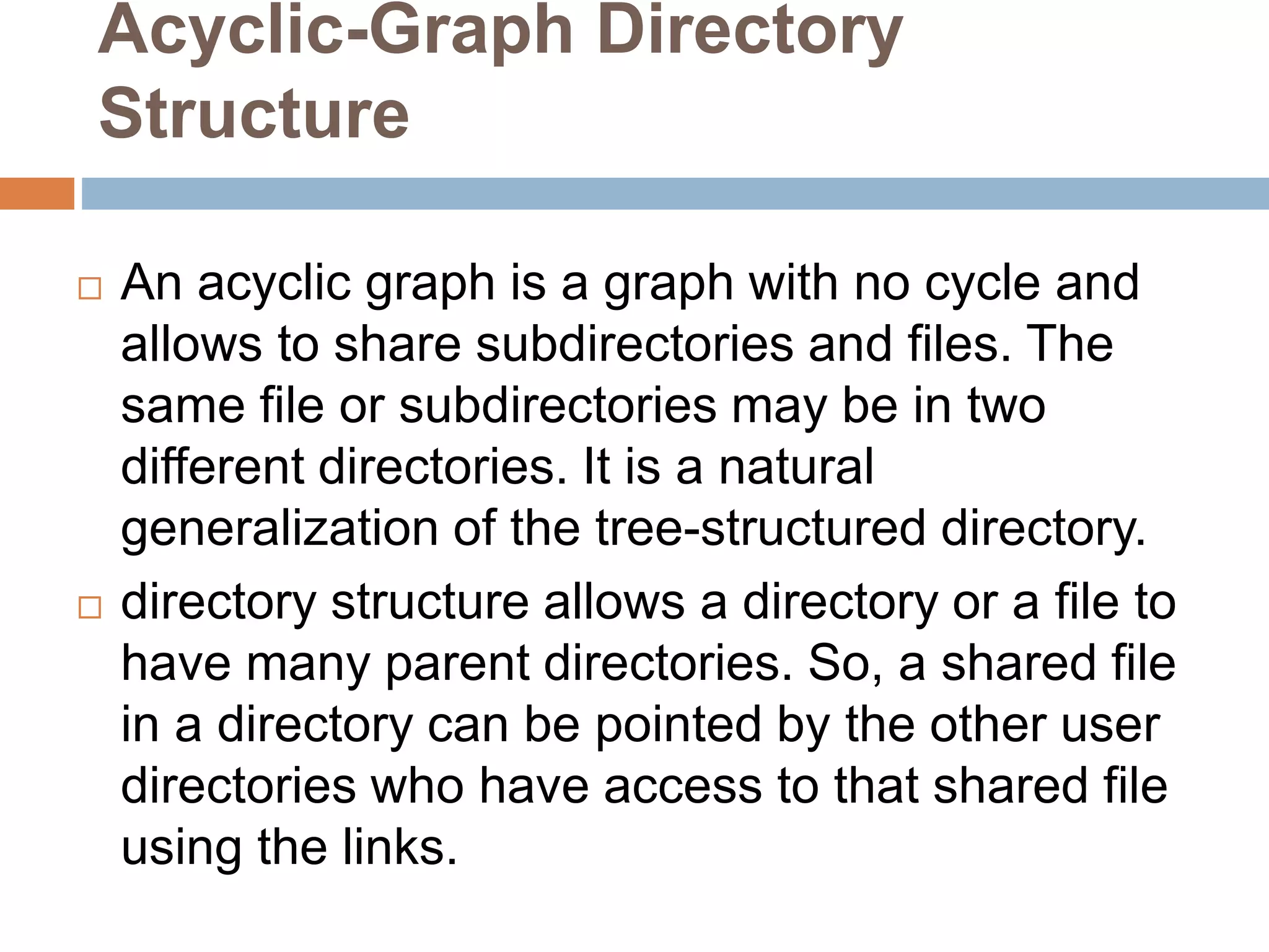Acyclic-Graph Directory
Structure
 An acyclic graph is a graph with no cycle and
allows to share subdirectories and files. The
same file or subdirectories may be in two
different directories. It is a natural
generalization of the tree-structured directory.
 directory structure allows a directory or a file to
have many parent directories. So, a shared file
in a directory can be pointed by the other user
directories who have access to that shared file
using the links.
 
