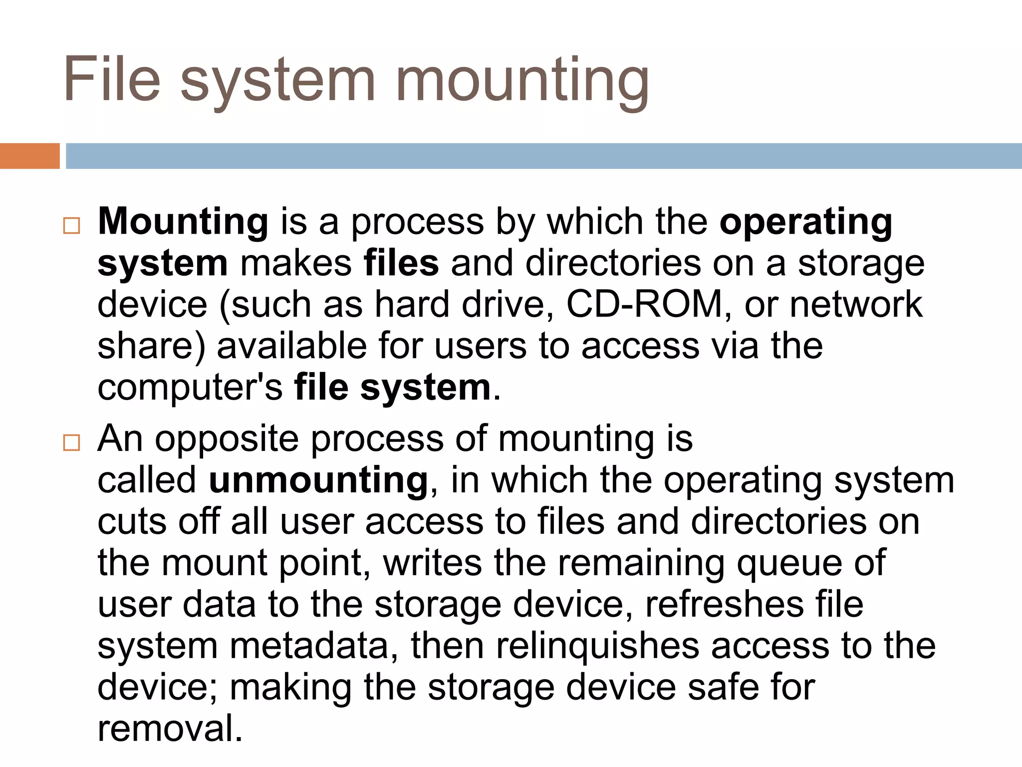File system mounting
 Mounting is a process by which the operating
system makes files and directories on a storage
device (such as hard drive, CD-ROM, or network
share) available for users to access via the
computer's file system.
 An opposite process of mounting is
called unmounting, in which the operating system
cuts off all user access to files and directories on
the mount point, writes the remaining queue of
user data to the storage device, refreshes file
system metadata, then relinquishes access to the
device; making the storage device safe for
removal.
 