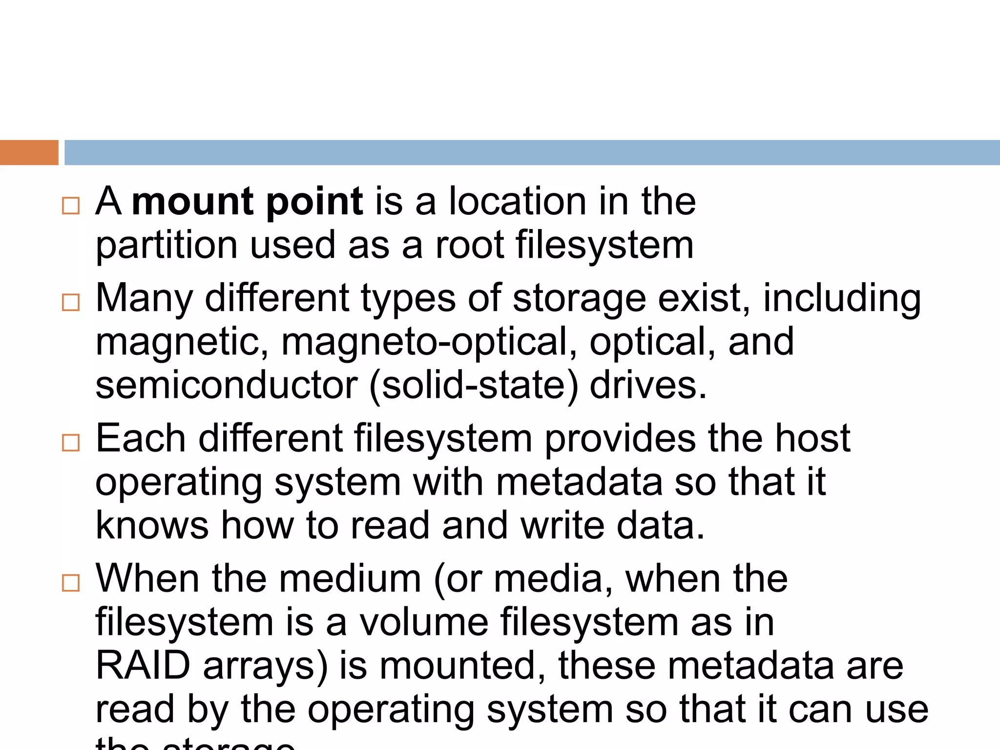  A mount point is a location in the
partition used as a root filesystem
 Many different types of storage exist, including
magnetic, magneto-optical, optical, and
semiconductor (solid-state) drives.
 Each different filesystem provides the host
operating system with metadata so that it
knows how to read and write data.
 When the medium (or media, when the
filesystem is a volume filesystem as in
RAID arrays) is mounted, these metadata are
read by the operating system so that it can use
 