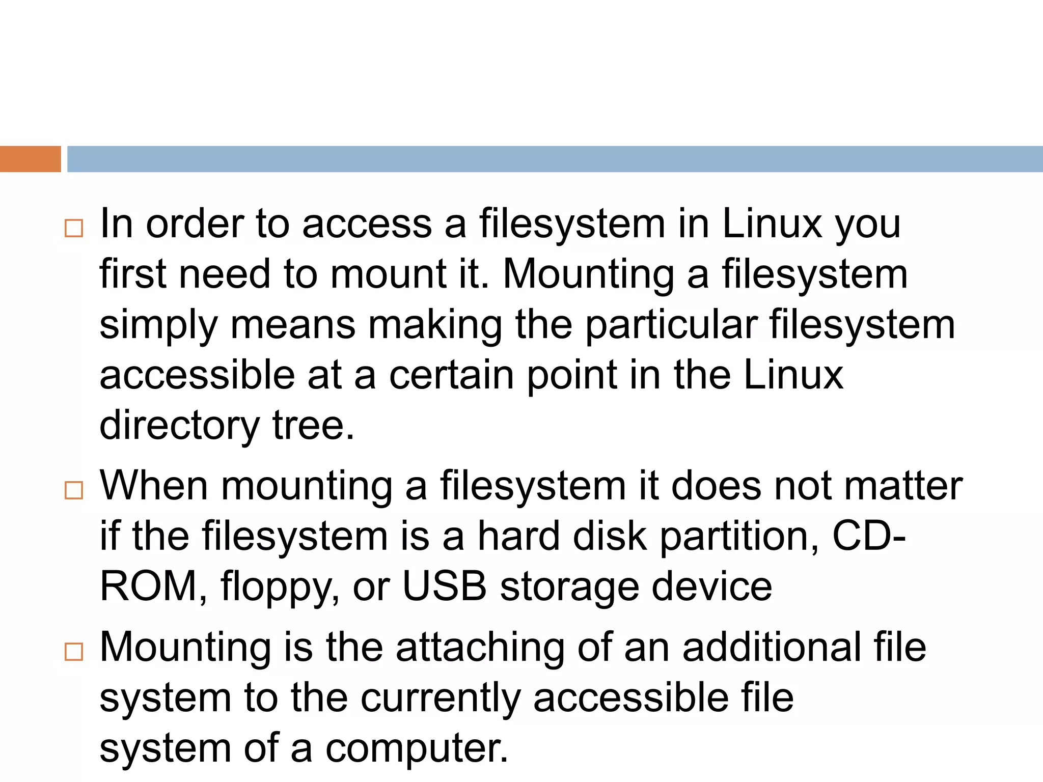  In order to access a filesystem in Linux you
first need to mount it. Mounting a filesystem
simply means making the particular filesystem
accessible at a certain point in the Linux
directory tree.
 When mounting a filesystem it does not matter
if the filesystem is a hard disk partition, CD-
ROM, floppy, or USB storage device
 Mounting is the attaching of an additional file
system to the currently accessible file
system of a computer.
 