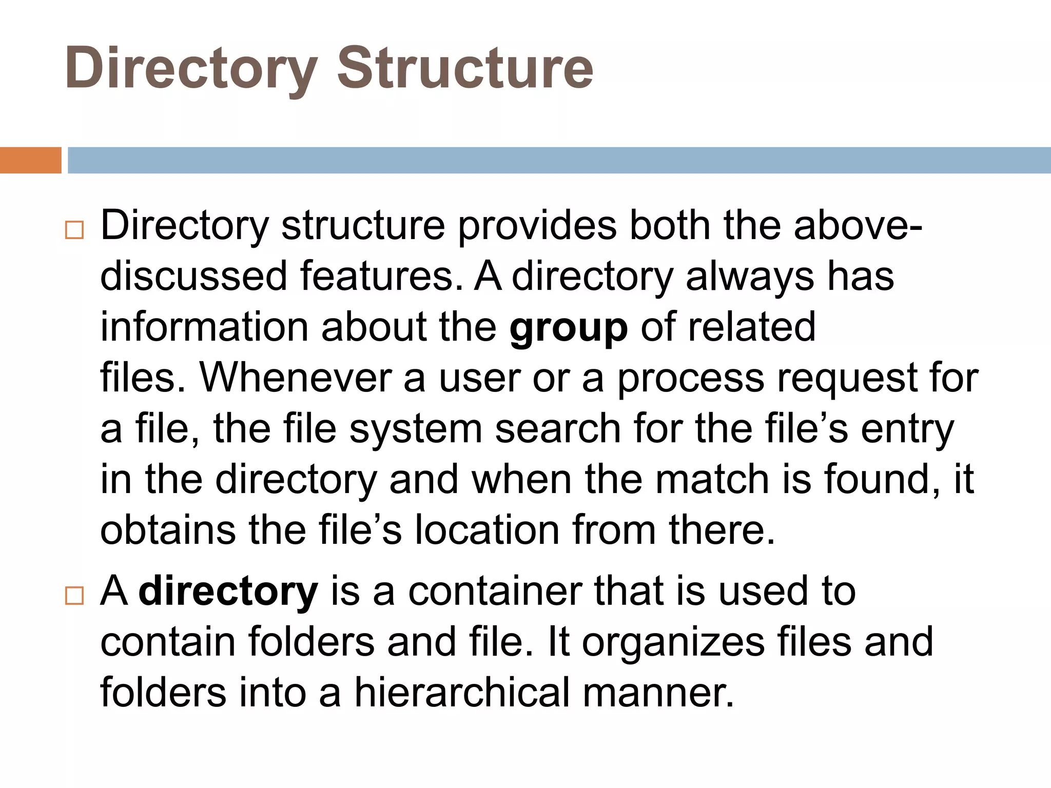 Directory Structure
 Directory structure provides both the above-
discussed features. A directory always has
information about the group of related
files. Whenever a user or a process request for
a file, the file system search for the file’s entry
in the directory and when the match is found, it
obtains the file’s location from there.
 A directory is a container that is used to
contain folders and file. It organizes files and
folders into a hierarchical manner.
 