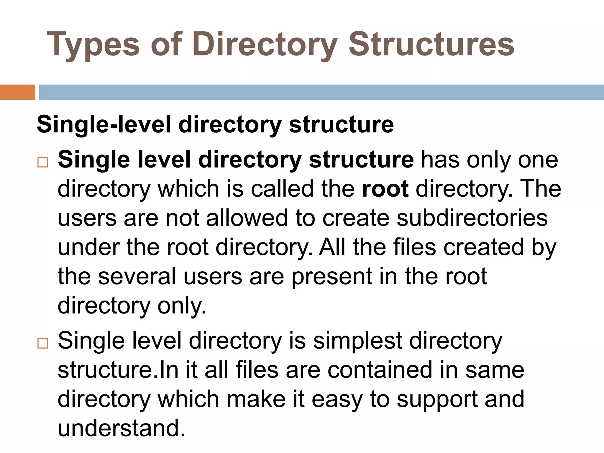 Types of Directory Structures
Single-level directory structure
 Single level directory structure has only one
directory which is called the root directory. The
users are not allowed to create subdirectories
under the root directory. All the files created by
the several users are present in the root
directory only.
 Single level directory is simplest directory
structure.In it all files are contained in same
directory which make it easy to support and
understand.
 