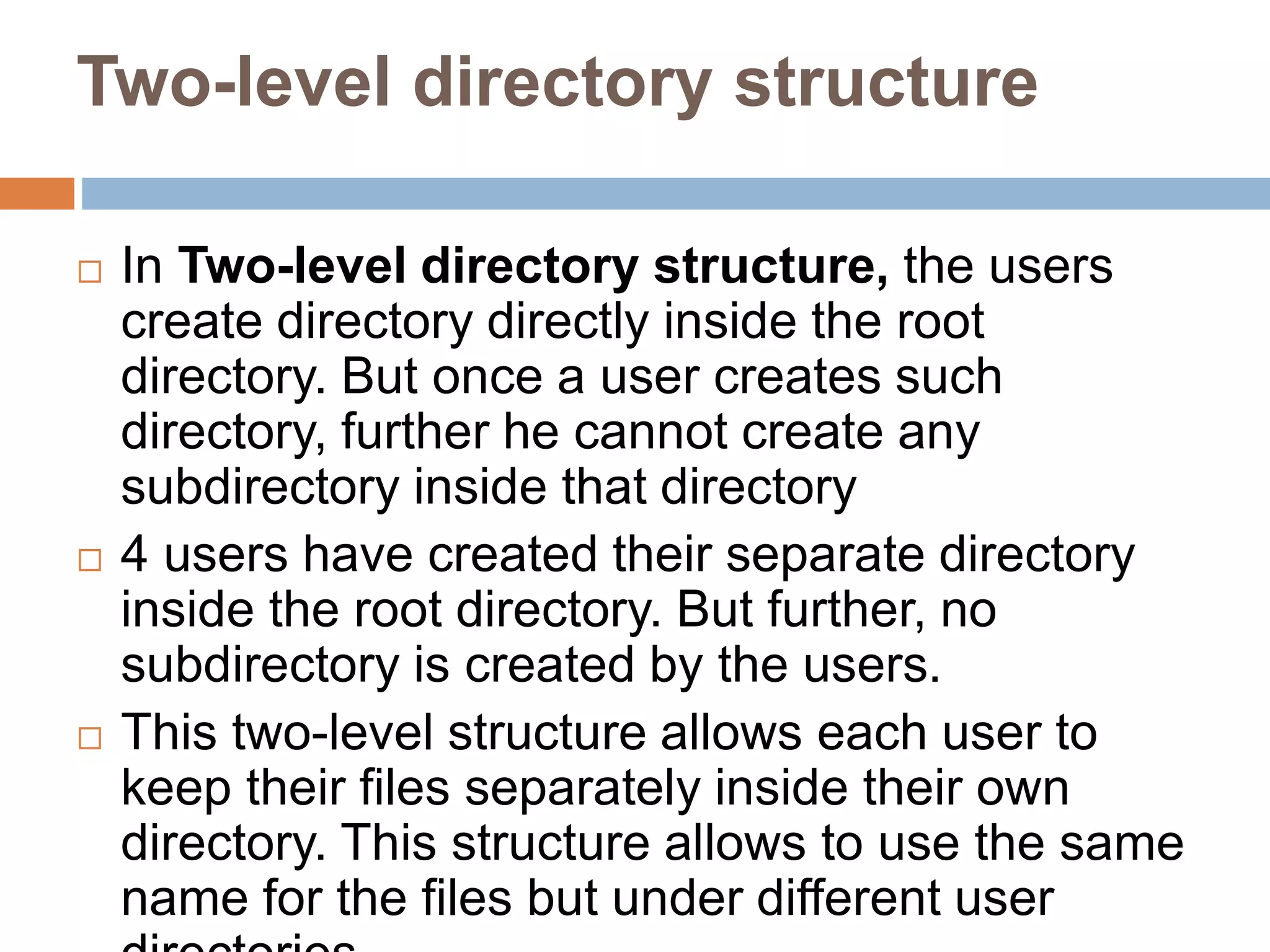 Two-level directory structure
 In Two-level directory structure, the users
create directory directly inside the root
directory. But once a user creates such
directory, further he cannot create any
subdirectory inside that directory
 4 users have created their separate directory
inside the root directory. But further, no
subdirectory is created by the users.
 This two-level structure allows each user to
keep their files separately inside their own
directory. This structure allows to use the same
name for the files but under different user
 