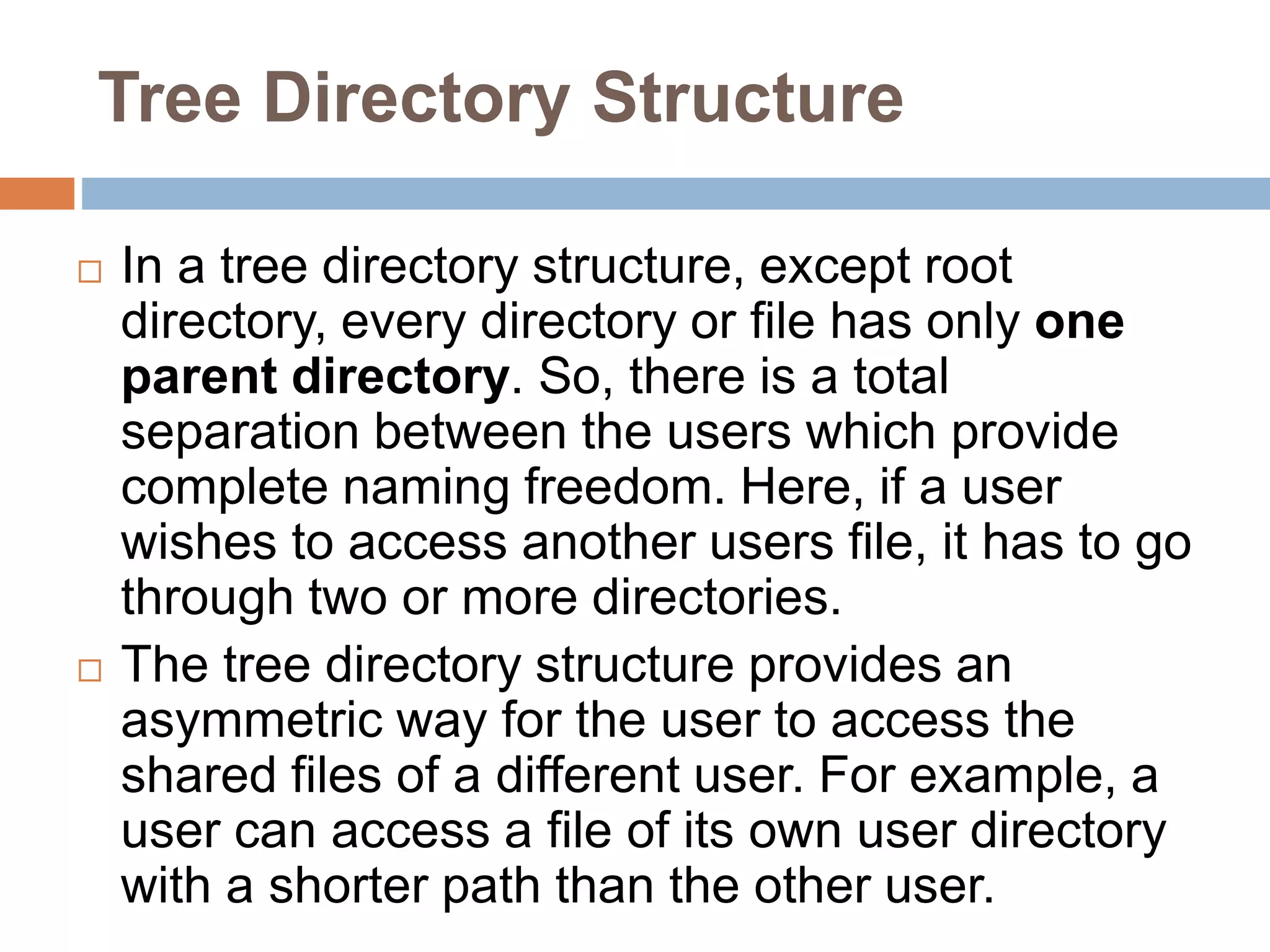 Tree Directory Structure
 In a tree directory structure, except root
directory, every directory or file has only one
parent directory. So, there is a total
separation between the users which provide
complete naming freedom. Here, if a user
wishes to access another users file, it has to go
through two or more directories.
 The tree directory structure provides an
asymmetric way for the user to access the
shared files of a different user. For example, a
user can access a file of its own user directory
with a shorter path than the other user.
 