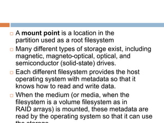 A mount point is a location in the
partition used as a root filesystem
 Many different types of storage exist, including
magnetic, magneto-optical, optical, and
semiconductor (solid-state) drives.
 Each different filesystem provides the host
operating system with metadata so that it
knows how to read and write data.
 When the medium (or media, when the
filesystem is a volume filesystem as in
RAID arrays) is mounted, these metadata are
read by the operating system so that it can use
 