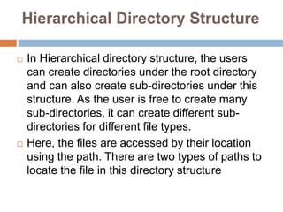 Hierarchical Directory Structure
 In Hierarchical directory structure, the users
can create directories under the root directory
and can also create sub-directories under this
structure. As the user is free to create many
sub-directories, it can create different sub-
directories for different file types.
 Here, the files are accessed by their location
using the path. There are two types of paths to
locate the file in this directory structure
 