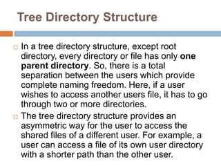 Tree Directory Structure
 In a tree directory structure, except root
directory, every directory or file has only one
parent directory. So, there is a total
separation between the users which provide
complete naming freedom. Here, if a user
wishes to access another users file, it has to go
through two or more directories.
 The tree directory structure provides an
asymmetric way for the user to access the
shared files of a different user. For example, a
user can access a file of its own user directory
with a shorter path than the other user.
 