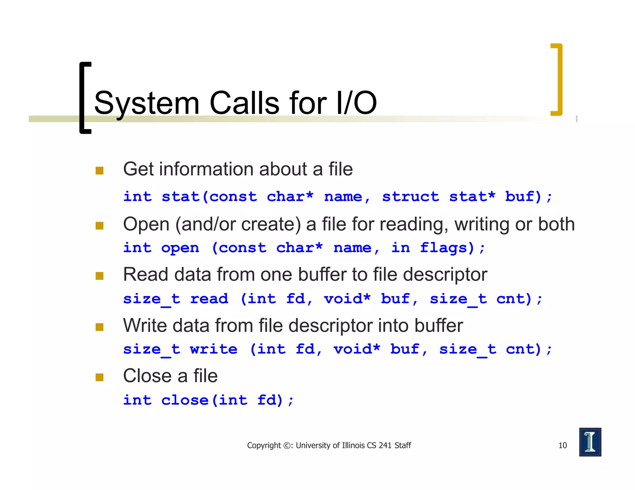 System Calls for I/O
Copyright ©: University of Illinois CS 241 Staff 10
 Get information about a file
int stat(const char* name, struct stat* buf);
 Open (and/or create) a file for reading, writing or both
int open (const char* name, in flags);
 Read data from one buffer to file descriptor
size_t read (int fd, void* buf, size_t cnt);
 Write data from file descriptor into buffer
size_t write (int fd, void* buf, size_t cnt);
 Close a file
int close(int fd);
 