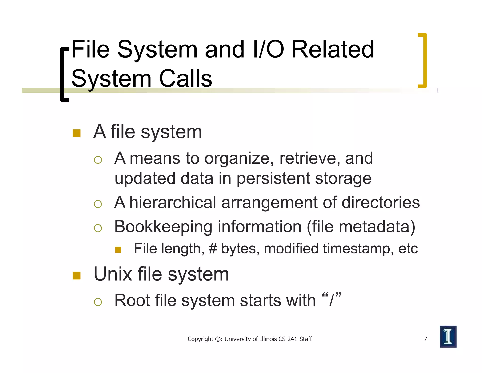 File System and I/O Related
System Calls
Copyright ©: University of Illinois CS 241 Staff 7
 A file system
 A means to organize, retrieve, and
updated data in persistent storage
 A hierarchical arrangement of directories
 Bookkeeping information (file metadata)
 File length, # bytes, modified timestamp, etc
 Unix file system
 Root file system starts with “/”
 