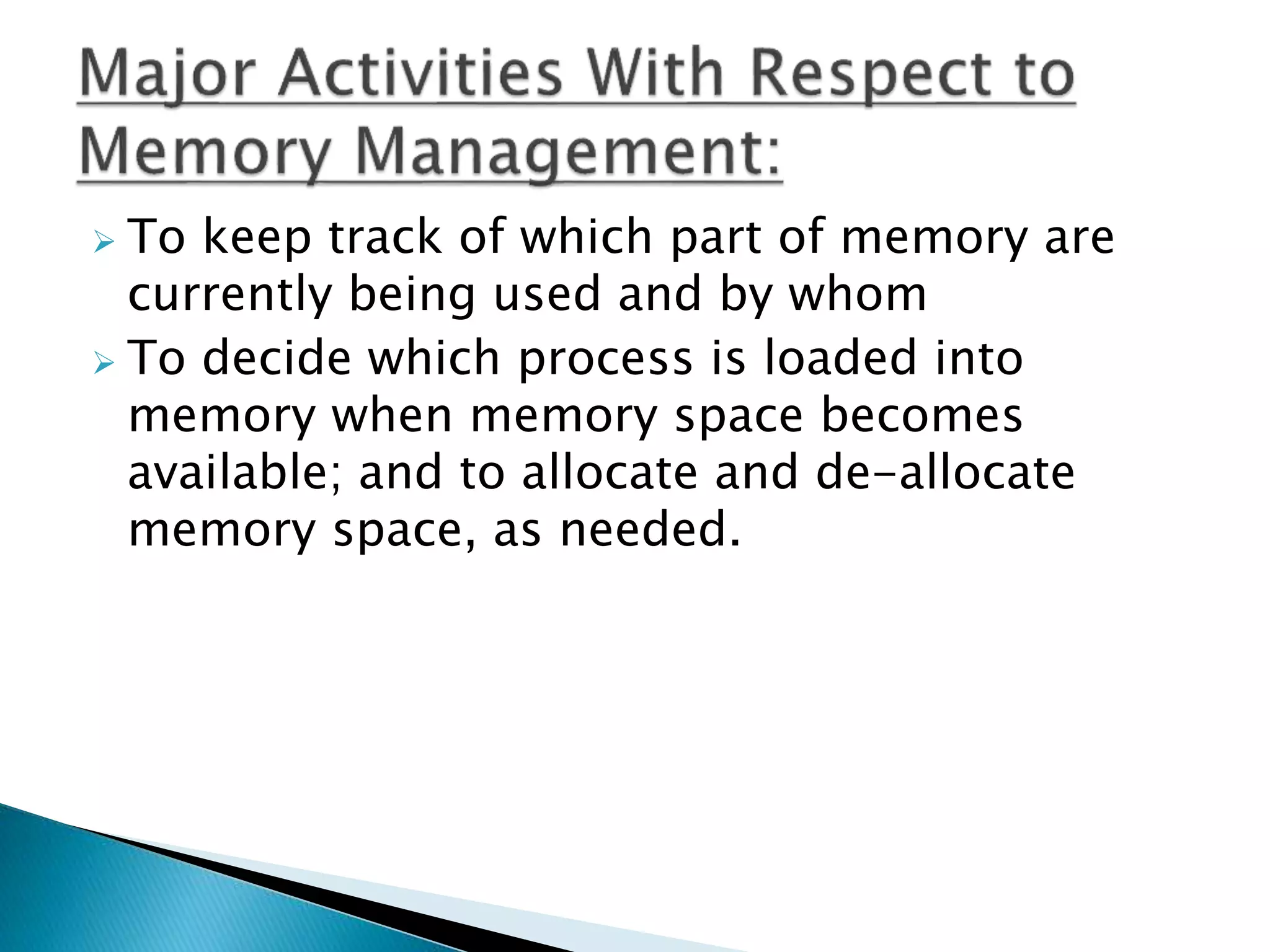  To keep track of which part of memory are
currently being used and by whom
 To decide which process is loaded into
memory when memory space becomes
available; and to allocate and de-allocate
memory space, as needed.
 
