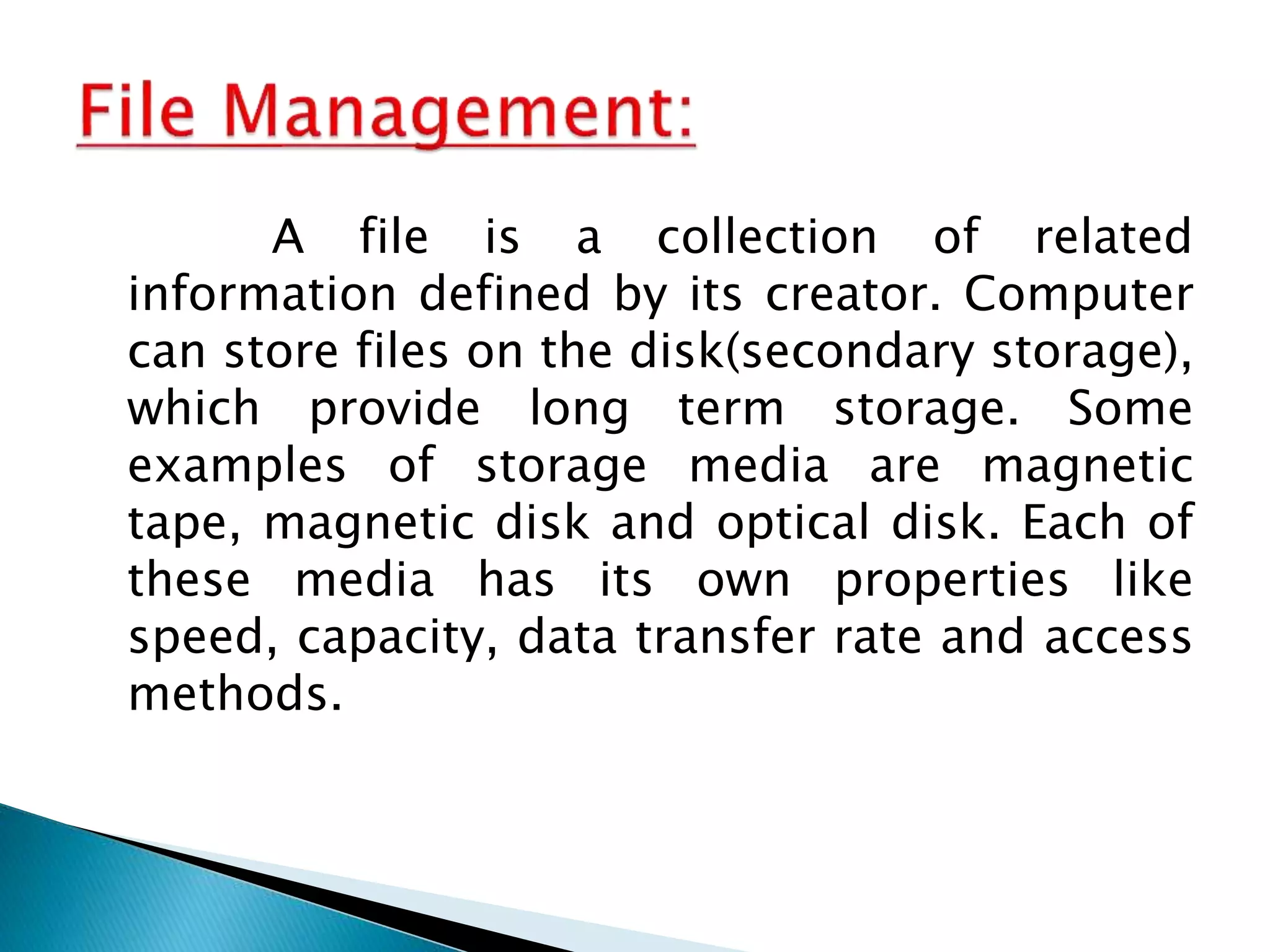 A file is a collection of related
information defined by its creator. Computer
can store files on the disk(secondary storage),
which provide long term storage. Some
examples of storage media are magnetic
tape, magnetic disk and optical disk. Each of
these media has its own properties like
speed, capacity, data transfer rate and access
methods.
 