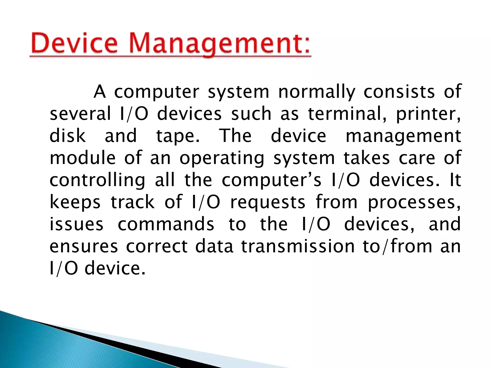 A computer system normally consists of
several I/O devices such as terminal, printer,
disk and tape. The device management
module of an operating system takes care of
controlling all the computer’s I/O devices. It
keeps track of I/O requests from processes,
issues commands to the I/O devices, and
ensures correct data transmission to/from an
I/O device.
 