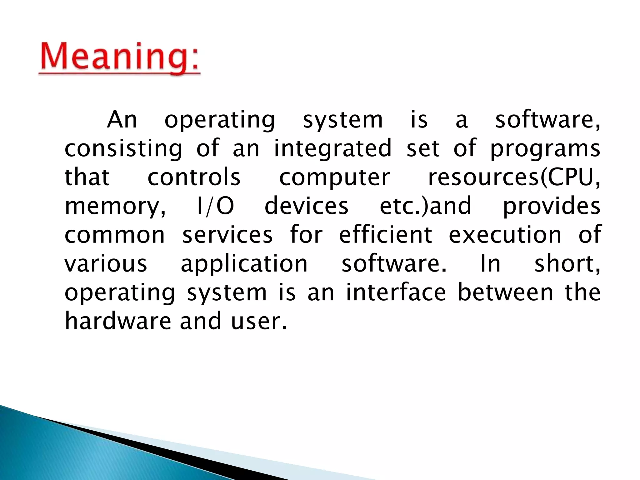 An operating system is a software,
consisting of an integrated set of programs
that controls computer resources(CPU,
memory, I/O devices etc.)and provides
common services for efficient execution of
various application software. In short,
operating system is an interface between the
hardware and user.
 