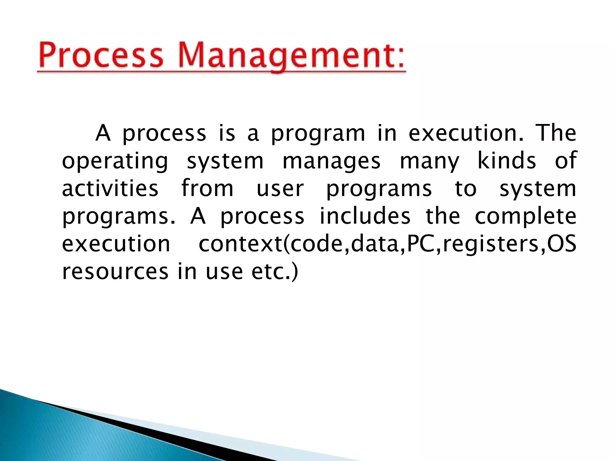 A process is a program in execution. The
operating system manages many kinds of
activities from user programs to system
programs. A process includes the complete
execution context(code,data,PC,registers,OS
resources in use etc.)
 