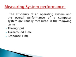 The efficiency of an operating system and
the overall performance of a computer
system are usually measured in the following
terms:
 Throughput
 Turnaround Time
 Response Time
 