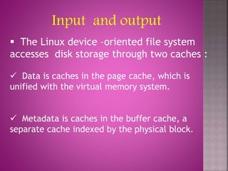  The Linux device –oriented file system
accesses disk storage through two caches :
 Data is caches in the page cache, which is
unified with the virtual memory system.
 Metadata is caches in the buffer cache, a
separate cache indexed by the physical block.
Input and output
 