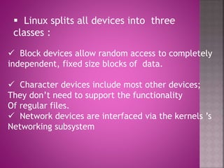  Linux splits all devices into three
classes :
 Block devices allow random access to completely
independent, fixed size blocks of data.
 Character devices include most other devices;
They don’t need to support the functionality
Of regular files.
 Network devices are interfaced via the kernels ’s
Networking subsystem
 