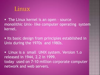 Linux
 The Linux kernel is an open – source
monolithic Unix- like computer operating system
kernel.
 Its basic design from principles established in
Unix during the 1970s and 1980s.
 Linux is a small UNIX system. Version 1.o
released in 1944, 2.2 in 1999.
today used on 7-10 million corporate computer
network and web servers.
 