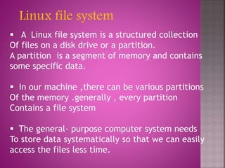  A Linux file system is a structured collection
Of files on a disk drive or a partition.
A partition is a segment of memory and contains
some specific data.
 In our machine ,there can be various partitions
Of the memory .generally , every partition
Contains a file system
 The general- purpose computer system needs
To store data systematically so that we can easily
access the files less time.
Linux file system
 
