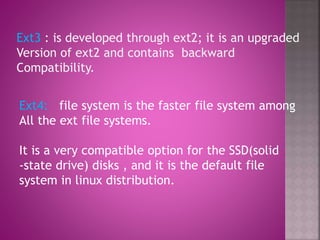 Ext4: file system is the faster file system among
All the ext file systems.
It is a very compatible option for the SSD(solid
-state drive) disks , and it is the default file
system in linux distribution.
Ext3 : is developed through ext2; it is an upgraded
Version of ext2 and contains backward
Compatibility.
 