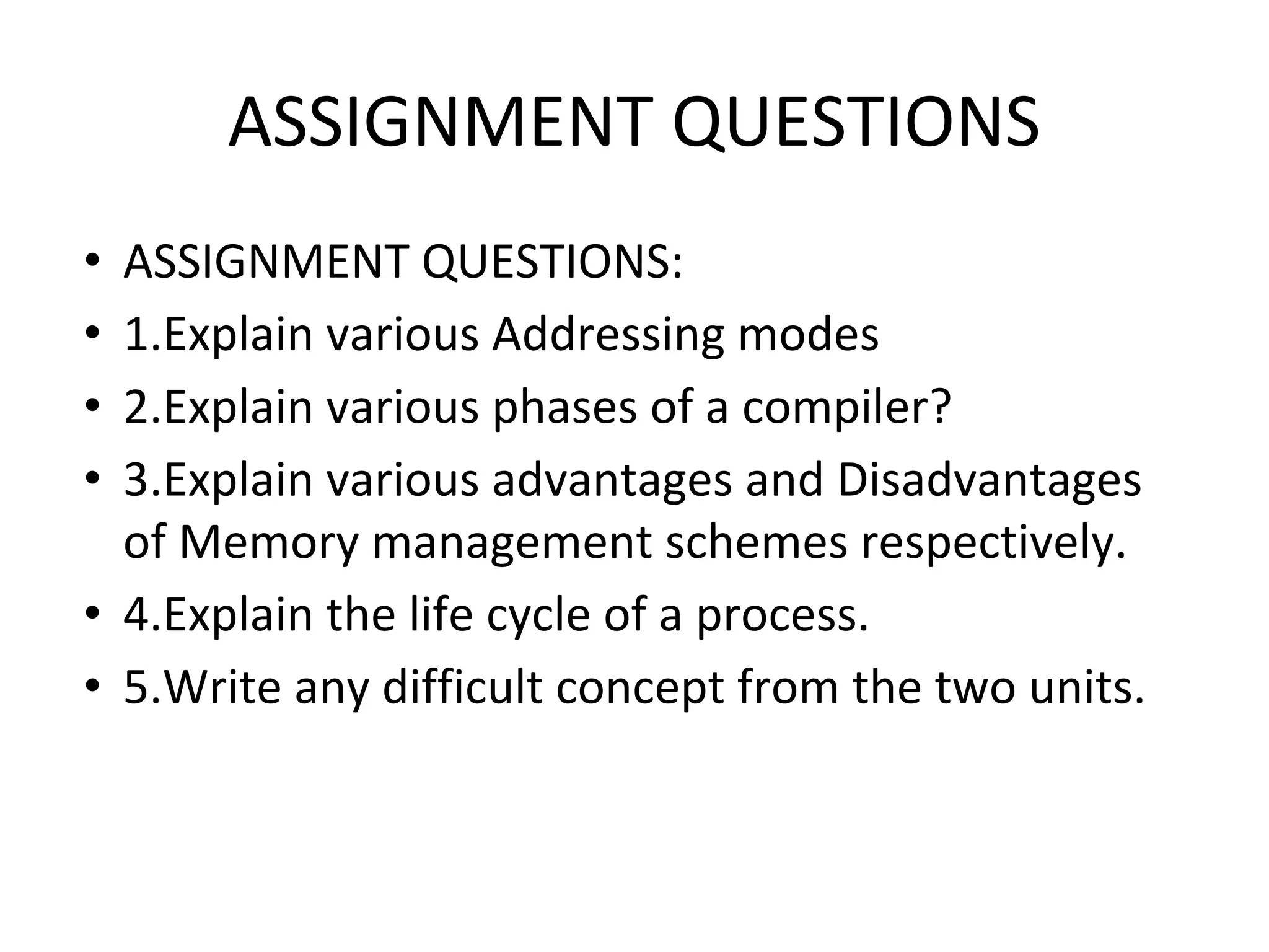 ASSIGNMENT QUESTIONS
• ASSIGNMENT QUESTIONS:
• 1.Explain various Addressing modes
• 2.Explain various phases of a compiler?
• 3.Explain various advantages and Disadvantages
of Memory management schemes respectively.
• 4.Explain the life cycle of a process.
• 5.Write any difficult concept from the two units.
 