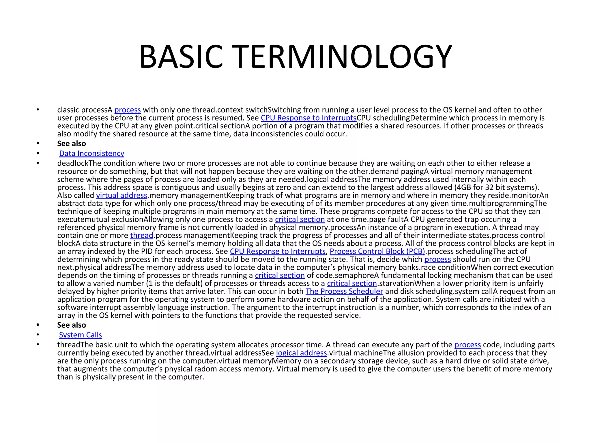 BASIC TERMINOLOGY
• classic processA process with only one thread.context switchSwitching from running a user level process to the OS kernel and often to other
user processes before the current process is resumed. See CPU Response to InterruptsCPU schedulingDetermine which process in memory is
executed by the CPU at any given point.critical sectionA portion of a program that modifies a shared resources. If other processes or threads
also modify the shared resource at the same time, data inconsistencies could occur.
• See also
• Data Inconsistency
• deadlockThe condition where two or more processes are not able to continue because they are waiting on each other to either release a
resource or do something, but that will not happen because they are waiting on the other.demand pagingA virtual memory management
scheme where the pages of process are loaded only as they are needed.logical addressThe memory address used internally within each
process. This address space is contiguous and usually begins at zero and can extend to the largest address allowed (4GB for 32 bit systems).
Also called virtual address.memory managementKeeping track of what programs are in memory and where in memory they reside.monitorAn
abstract data type for which only one process/thread may be executing of of its member procedures at any given time.multiprogrammingThe
technique of keeping multiple programs in main memory at the same time. These programs compete for access to the CPU so that they can
executemutual exclusionAllowing only one process to access a critical section at one time.page faultA CPU generated trap occuring a
referenced physical memory frame is not currently loaded in physical memory.processAn instance of a program in execution. A thread may
contain one or more thread.process managementKeeping track the progress of processes and all of their intermediate states.process control
blockA data structure in the OS kernel’s memory holding all data that the OS needs about a process. All of the process control blocks are kept in
an array indexed by the PID for each process. See CPU Response to Interrupts, Process Control Block (PCB).process schedulingThe act of
determining which process in the ready state should be moved to the running state. That is, decide which process should run on the CPU
next.physical addressThe memory address used to locate data in the computer’s physical memory banks.race conditionWhen correct execution
depends on the timing of processes or threads running a critical section of code.semaphoreA fundamental locking mechanism that can be used
to allow a varied number (1 is the default) of processes or threads access to a critical section.starvationWhen a lower priority item is unfairly
delayed by higher priority items that arrive later. This can occur in both The Process Scheduler and disk scheduling.system callA request from an
application program for the operating system to perform some hardware action on behalf of the application. System calls are initiated with a
software interrupt assembly language instruction. The argument to the interrupt instruction is a number, which corresponds to the index of an
array in the OS kernel with pointers to the functions that provide the requested service.
• See also
• System Calls
• threadThe basic unit to which the operating system allocates processor time. A thread can execute any part of the process code, including parts
currently being executed by another thread.virtual addressSee logical address.virtual machineThe allusion provided to each process that they
are the only process running on the computer.virtual memoryMemory on a secondary storage device, such as a hard drive or solid state drive,
that augments the computer’s physical radom access memory. Virtual memory is used to give the computer users the benefit of more memory
than is physically present in the computer.
 