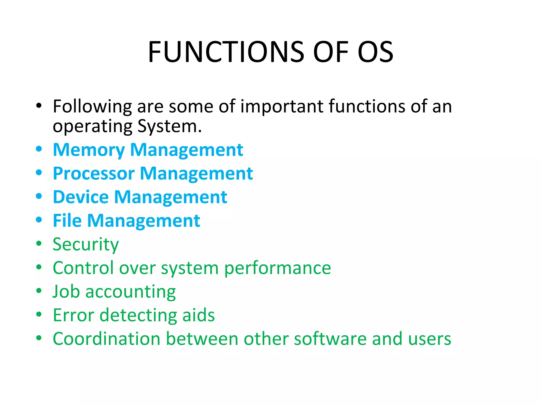 FUNCTIONS OF OS
• Following are some of important functions of an
operating System.
• Memory Management
• Processor Management
• Device Management
• File Management
• Security
• Control over system performance
• Job accounting
• Error detecting aids
• Coordination between other software and users
 