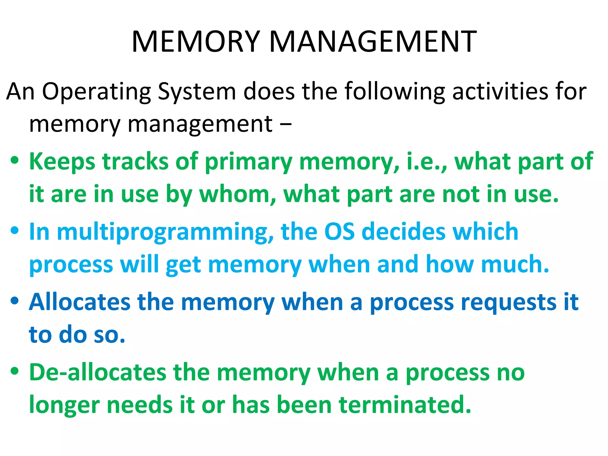MEMORY MANAGEMENT
An Operating System does the following activities for
memory management −
• Keeps tracks of primary memory, i.e., what part of
it are in use by whom, what part are not in use.
• In multiprogramming, the OS decides which
process will get memory when and how much.
• Allocates the memory when a process requests it
to do so.
• De-allocates the memory when a process no
longer needs it or has been terminated.
 