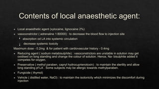 Contents of local anaesthetic agent:
◈ Local anaesthetic agent (xylocaine, lignocaine 2%)
◈ vasoconstrictor ( adrenaline 1:80000) : to decrease the blood flow to injection site
absorption od LA into systemic circulation
decrease systemic toxicity
Maximum dose - 0.2mg & for patient with cardiovascular history - 0.4mg
◈ Reducing agent ( sodium metabisulphite) : vasoconstrictors are unstable in solution may get
oxidised on long standing and change the colour of solution. Hence, Na- bisulphite added it
competes for oxygen.
◈ Preservative ( methyl paraben, capryl hydrocuprienotoxin) : to maintain the sterility and allow
long standing pf LA . Some subjects may be allergic towards methylparaben.
◈ Fungicide ( thymol)
◈ Vehicle ( distilled water, NaCl) : to maintain the isotonicity which minimizes the discomfort during
injection
 