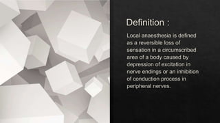 Definition :
Local anaesthesia is defined
as a reversible loss of
sensation in a circumscribed
area of a body caused by
depression of excitation in
nerve endings or an inhibition
of conduction process in
peripheral nerves.
 