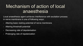 Mechanism of action of local
anaesthesia
Local anaesthesia agent achieves interference with excitation process
in nerve membrane in one of following ways:
• Altering basic resting potential of nerve membrane
• Altering threshold potential
• Decreasing rate of depolarisation
• Prolonging rate of repolarization
 