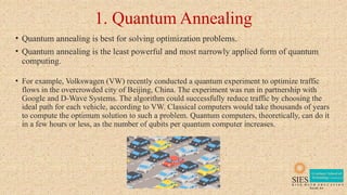 1. Quantum Annealing
• Quantum annealing is best for solving optimization problems.
• Quantum annealing is the least powerful and most narrowly applied form of quantum
computing.
• For example, Volkswagen (VW) recently conducted a quantum experiment to optimize traffic
flows in the overcrowded city of Beijing, China. The experiment was run in partnership with
Google and D-Wave Systems. The algorithm could successfully reduce traffic by choosing the
ideal path for each vehicle, according to VW. Classical computers would take thousands of years
to compute the optimum solution to such a problem. Quantum computers, theoretically, can do it
in a few hours or less, as the number of qubits per quantum computer increases.
 