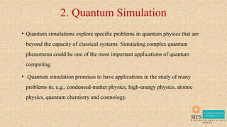 2. Quantum Simulation
• Quantum simulations explore specific problems in quantum physics that are
beyond the capacity of classical systems. Simulating complex quantum
phenomena could be one of the most important applications of quantum
computing.
• Quantum simulation promises to have applications in the study of many
problems in, e.g., condensed-matter physics, high-energy physics, atomic
physics, quantum chemistry and cosmology.
 