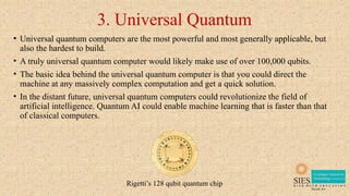 3. Universal Quantum
• Universal quantum computers are the most powerful and most generally applicable, but
also the hardest to build.
• A truly universal quantum computer would likely make use of over 100,000 qubits.
• The basic idea behind the universal quantum computer is that you could direct the
machine at any massively complex computation and get a quick solution.
• In the distant future, universal quantum computers could revolutionize the field of
artificial intelligence. Quantum AI could enable machine learning that is faster than that
of classical computers.
Rigetti’s 128 qubit quantum chip
 