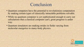 Conclusion
• Quantum computers have the potential to revolutionize computation
by making certain types of classically intractable problems solvable.
• While no quantum computer is yet sophisticated enough to carry out
calculations that a classical computer can't, great progress is under
way.
• Quantum simulators are making strides in fields varying from
molecular energetics to many-body physics.
 