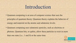 Introduction
• Quantum computing is an area of computer science that uses the
principles of quantum theory. Quantum theory explains the behavior of
energy and material on the atomic and subatomic levels.
• Quantum computing uses subatomic particles, such as electrons or
photons. Quantum bits, or qubits, allow these particles to exist in more
than one state (i.e., 1 and 0) at the same time.
 