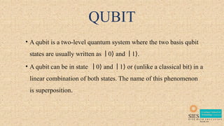 QUBIT
• A qubit is a two-level quantum system where the two basis qubit
states are usually written as 0 and 1 .
∣ ⟩ ∣ ⟩
• A qubit can be in state 0 and 1 or (unlike a classical bit) in a
∣ ⟩ ∣ ⟩
linear combination of both states. The name of this phenomenon
is superposition.
 