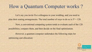How a Quantum Computer works ?
Let’s say you invite five colleagues to your wedding, and you need to
plan their seating arrangements. The total number of ways to do so is 5! = 120.
Now, a conventional computing system tends to evaluate each of the 120
possibilities, compare them, and then decide on the final optimization.
However, a quantum computer undertakes the following steps for
optimizing seat allocation:
 