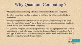 Why Quantum Computing ?
• Quantum computers take up a fraction of the space of classical computers.
• Level of power that can find solutions to problems out of the reach of today's
computers.
• By decreasing the size of transistors we are gradually approaching to the atom
stage, beyond which we can’t move down except applying the quantum mechanics
which in-turn give rise to quantum computing.
• "A quantum computer can create superposition with multiple probabilities that we
cannot achieve today, let alone examine the features of those probabilities. With
this type of application, the quantum computer will be much more efficient than a
classical computer,” asserts García Ripoll.
 