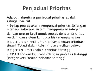 Ada pun algoritma penjadual prioritas adalah
sebagai berikut:
• Setiap proses akan mempunyai prioritas (bilangan
integer). Beberapa sistem menggunakan integer
dengan urutan kecil untuk proses dengan prioritas
rendah, dan sistem lain juga bisa menggunakan
integer urutan kecil untuk proses dengan prioritas
tinggi. Tetapi dalam teks ini diasumsikan bahwa
integer kecil merupakan prioritas tertinggi.
• CPU diberikan ke proses dengan prioritas tertinggi
(integer kecil adalah prioritas tertinggi).


                                  NURHALIMA            10
 