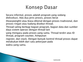 Secara informal, proses adalah program yang sedang
dieksekusi. Ada dua jenis proses, proses berat
(heavyweight) atau biasa dikenal dengan proses tradisional, dan
proses ringan atau kadang disebut thread.
Thread saling berbagi bagian program, bagian data dan sumber
daya sistem operasi dengan thread lain
yang mengacu pada proses yang sama. Thread terdiri atas ID
thread, program counter, himpunan
register, dan stack. Dengan banyak kontrol thread proses dapat
melakukan lebih dari satu pekerjaan pada
waktu yang sama.




                                         NURHALIMA                2
 