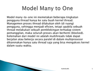 Model many-to-one ini memetakan beberapa tingkatan
pengguna thread hanya ke satu buah kernel thread.
Managemen proses thread dilakukan oleh (di ruang)
pengguna, sehingga menjadi eﬁsien, tetapi apabila sebuah
thread melakukan sebuah pemblokingan terhadap sistem
pemanggilan, maka seluruh proses akan berhenti (blocked).
Kelemahan dari model ini adalah multihreads tidak dapat
berjalan atau bekerja secara paralel di dalam multiprosesor
dikarenakan hanya satu thread saja yang bisa mengakses kernel
dalam suatu waktu.




                                        NURHALIMA               5
 