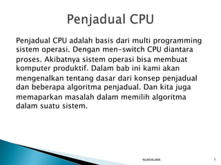 Penjadual CPU adalah basis dari multi programming
sistem operasi. Dengan men-switch CPU diantara
proses. Akibatnya sistem operasi bisa membuat
komputer produktif. Dalam bab ini kami akan
mengenalkan tentang dasar dari konsep penjadual
dan beberapa algoritma penjadual. Dan kita juga
memaparkan masalah dalam memilih algoritma
dalam suatu sistem.




                                 NURHALIMA          7
 